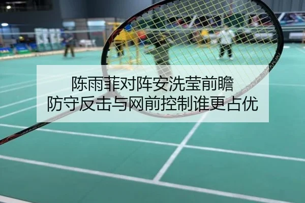 陈雨菲对阵安洗莹前瞻 防守反击与网前控制谁更占优