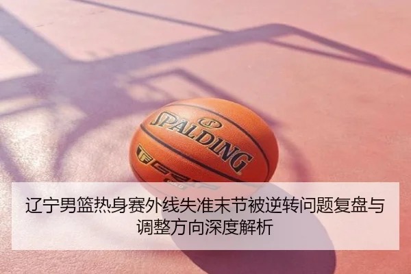 辽宁男篮热身赛外线失准末节被逆转问题复盘与调整方向深度解析