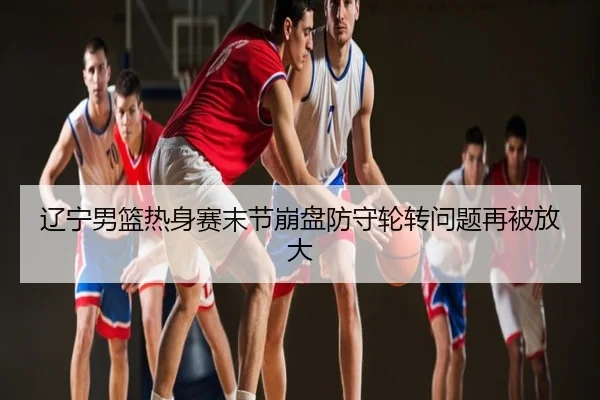辽宁男篮热身赛末节崩盘防守轮转问题再被放大