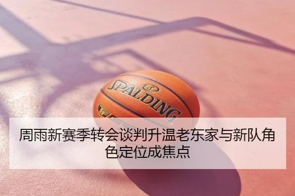 周雨新赛季转会谈判升温老东家与新队角色定位成焦点