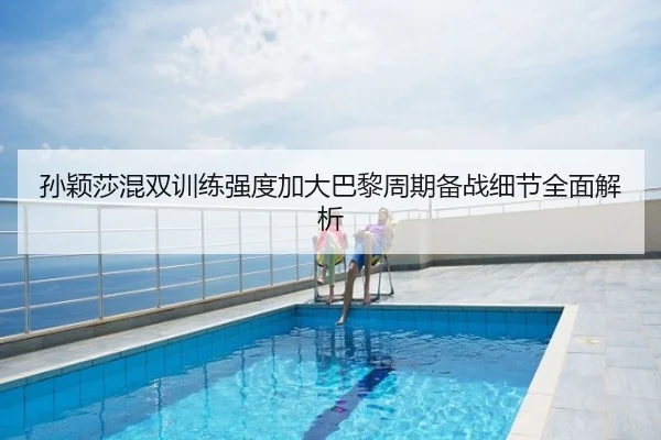 孙颖莎混双训练强度加大巴黎周期备战细节全面解析