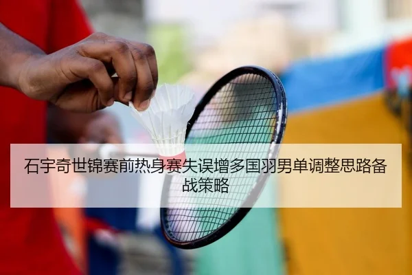 石宇奇世锦赛前热身赛失误增多国羽男单调整思路备战策略