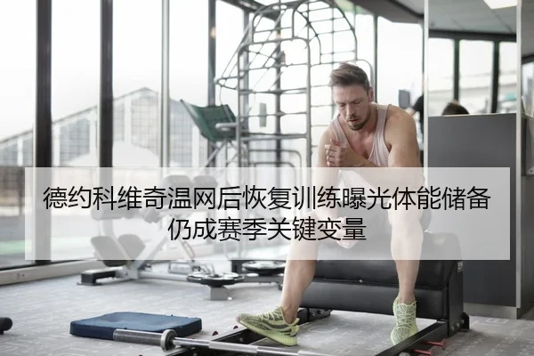 德约科维奇温网后恢复训练曝光体能储备仍成赛季关键变量