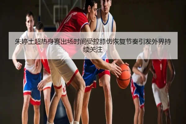 朱婷土超热身赛出场时间受控膝伤恢复节奏引发外界持续关注