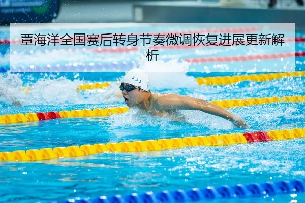 覃海洋全国赛后转身节奏微调恢复进展更新解析