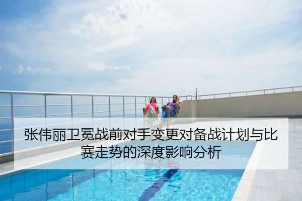 张伟丽卫冕战前对手变更对备战计划与比赛走势的深度影响分析