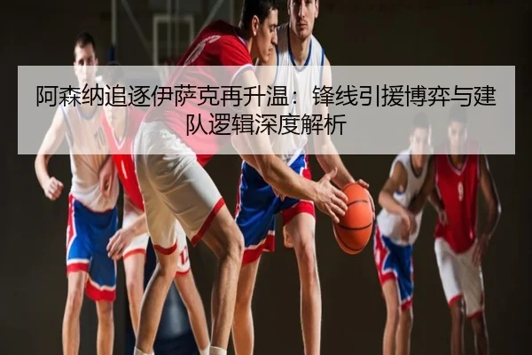 阿森纳追逐伊萨克再升温：锋线引援博弈与建队逻辑深度解析