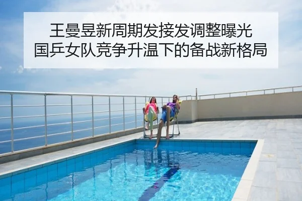 王曼昱新周期发接发调整曝光 国乒女队竞争升温下的备战新格局