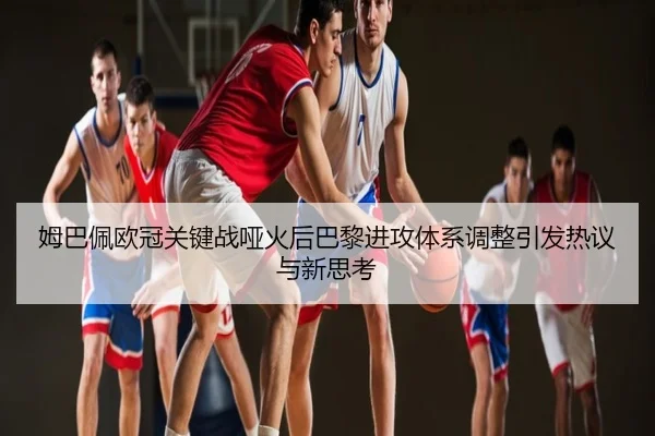 姆巴佩欧冠关键战哑火后巴黎进攻体系调整引发热议与新思考